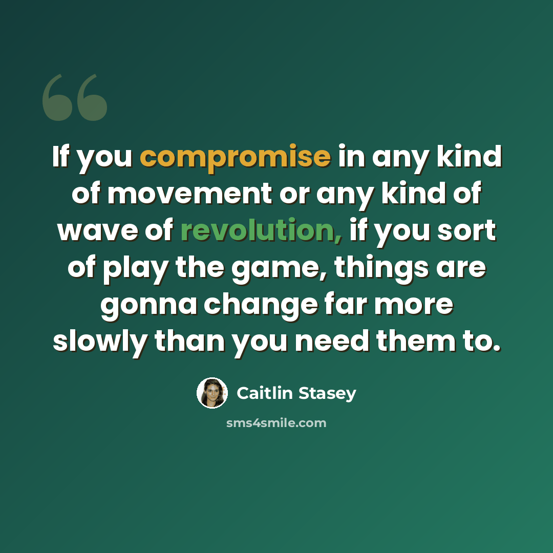 “If you compromise in any kind of movement or any kind of wave of revolution, if you sort of play the game, things are gonna change far more slowly than you need them to.” quote by Caitlin Stasey