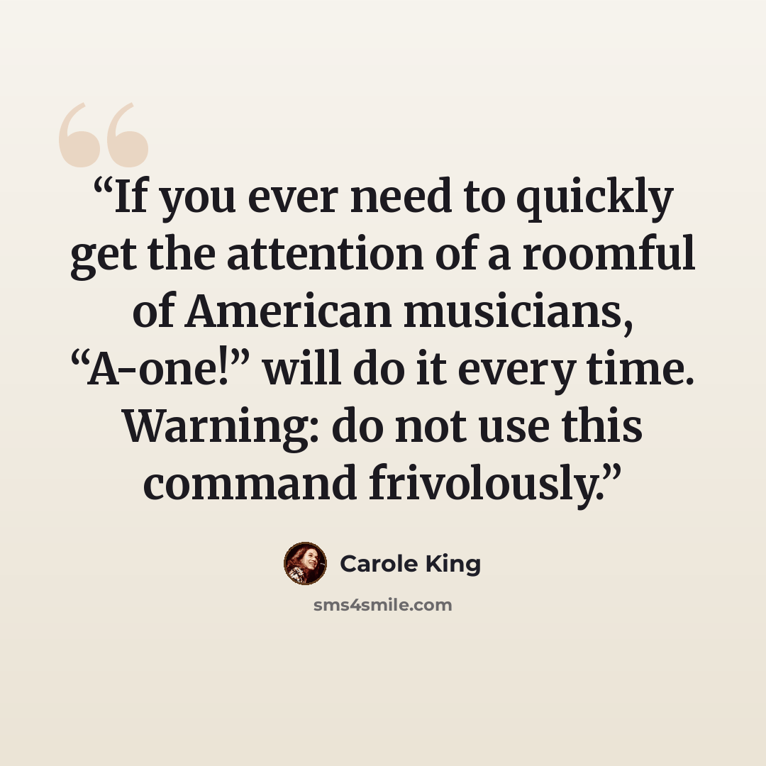“If you ever need to quickly get the attention of a roomful of American musicians, “A-one!” will do it every time. Warning: do not use this command frivolously.” quote by Carole King