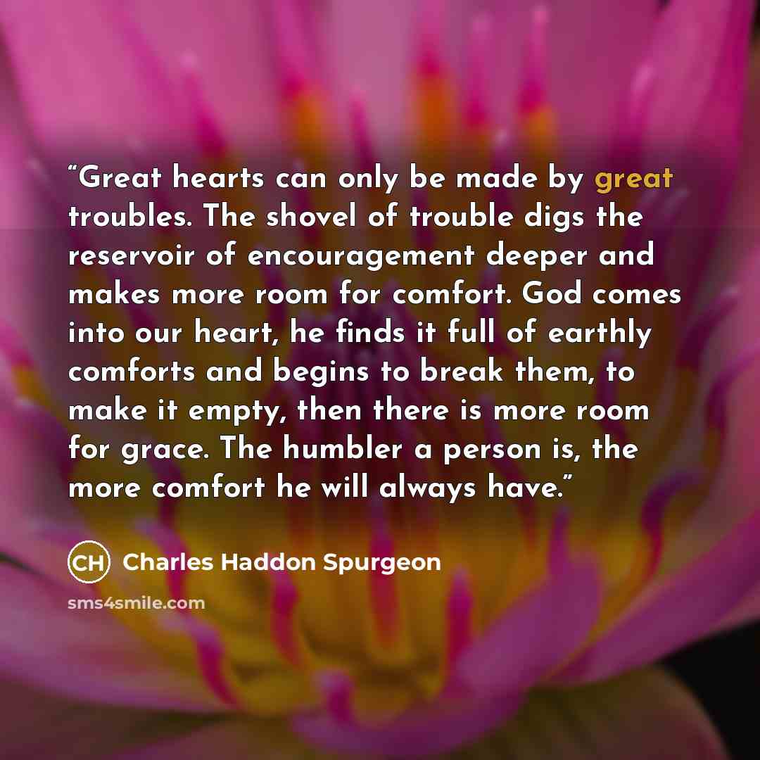 “Great hearts can only be made by great troubles. The shovel of trouble digs the reservoir of encouragement deeper and makes more room for comfort. God comes into our heart, he finds it full of earthly comforts and begins to break them, to make it empty, then there is more room for grace. The…” quote by Charles Haddon Spurgeon