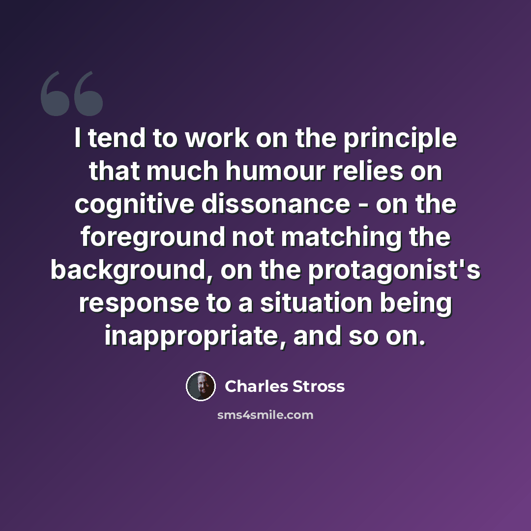 “I tend to work on the principle that much humour relies on cognitive dissonance - on the foreground not matching the background, on the protagonist's response to a situation being inappropriate, and so on.” quote by Charles Stross