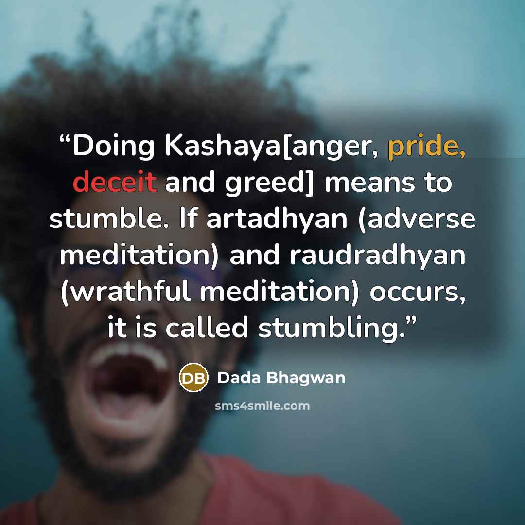 “Doing Kashaya[anger, pride, deceit and greed] means to stumble. If artadhyan (adverse meditation) and raudradhyan (wrathful meditation) occurs, it is called stumbling.” quote by Dada Bhagwan