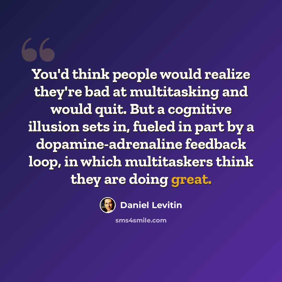 “You'd think people would realize they're bad at multitasking and would quit. But a cognitive illusion sets in, fueled in part by a dopamine-adrenaline feedback loop, in which multitaskers think they are doing great.” quote by Daniel Levitin