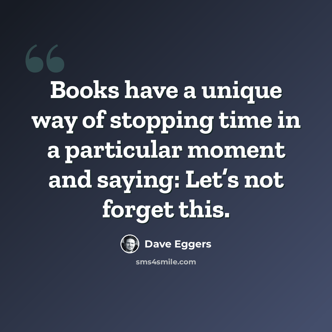“Books have a unique way of stopping time in a particular moment and saying: Let’s not forget this.” quote by Dave Eggers
