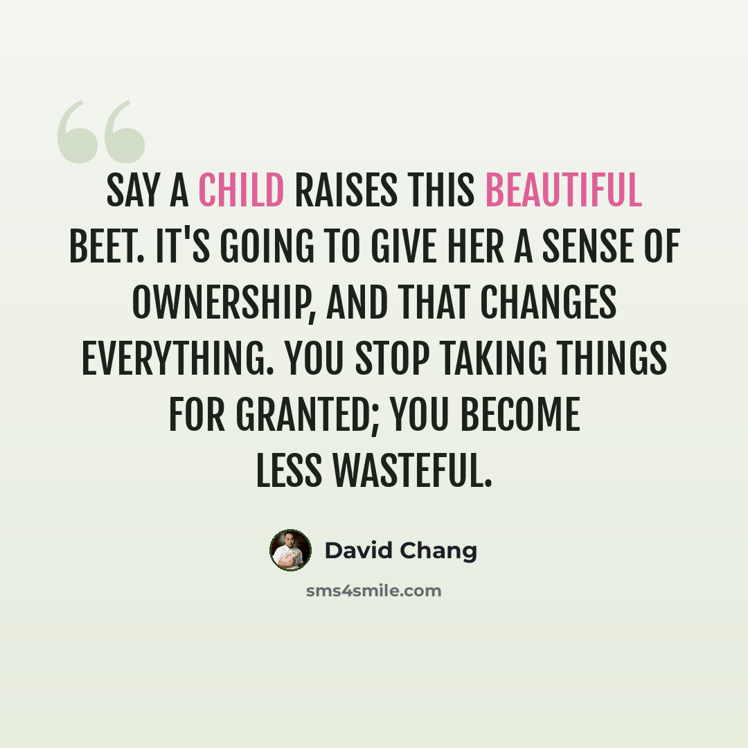 “Say a child raises this beautiful beet. It's going to give her a sense of ownership, and that changes everything. You stop taking things for granted; you become less wasteful.” quote by David Chang