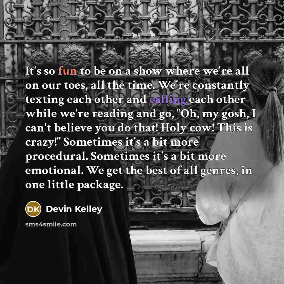 “It's so fun to be on a show where we're all on our toes, all the time. We're constantly texting each other and calling each other while we're reading and go, "Oh, my gosh, I can't believe you do that! Holy cow! This is crazy!" Sometimes it's a bit more procedural. Sometimes it's a bit more…” quote by Devin Kelley