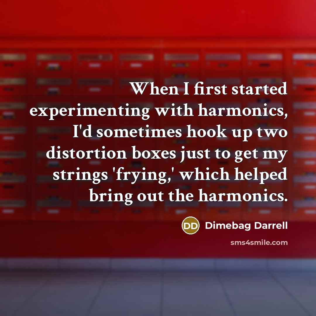 “When I first started experimenting with harmonics, I'd sometimes hook up two distortion boxes just to get my strings 'frying,' which helped bring out the harmonics.” quote by Dimebag Darrell