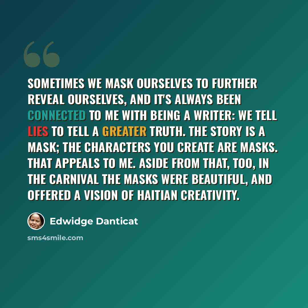 “Sometimes we mask ourselves to further reveal ourselves, and it's always been connected to me with being a writer: We tell lies to tell a greater truth. The story is a mask; the characters you create are masks. That appeals to me. Aside from that, too, in the carnival the masks were beautiful, and…” quote by Edwidge Danticat
