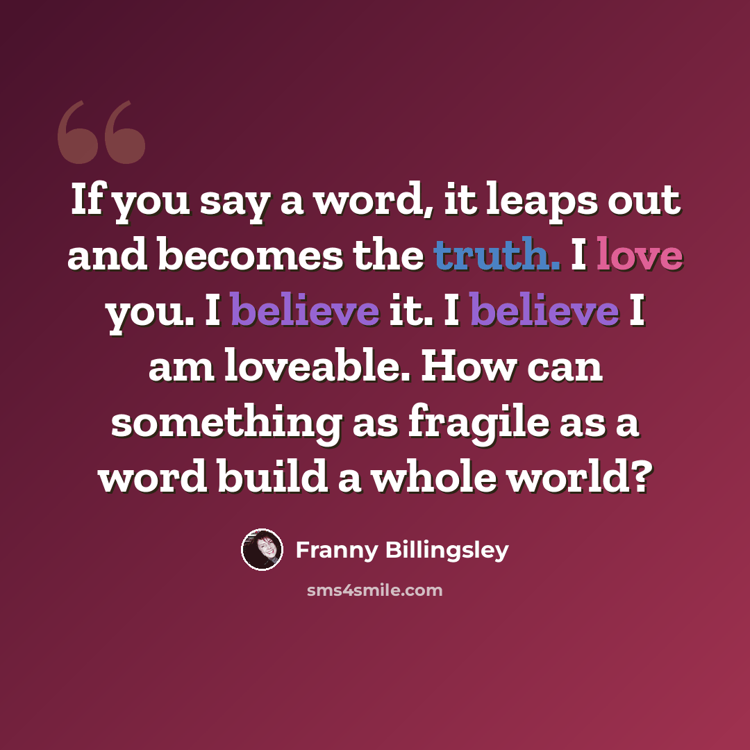 “If you say a word, it leaps out and becomes the truth. I love you. I believe it. I believe I am loveable. How can something as fragile as a word build a whole world?” quote by Franny Billingsley