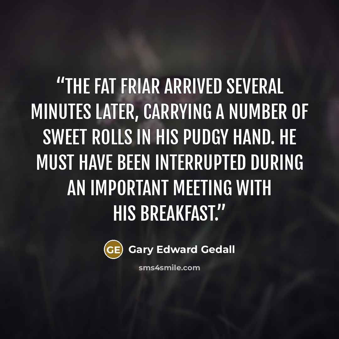 “The fat friar arrived several minutes later, carrying a number of sweet rolls in his pudgy hand. He must have been interrupted during an important meeting with his breakfast.” quote by Gary Edward Gedall