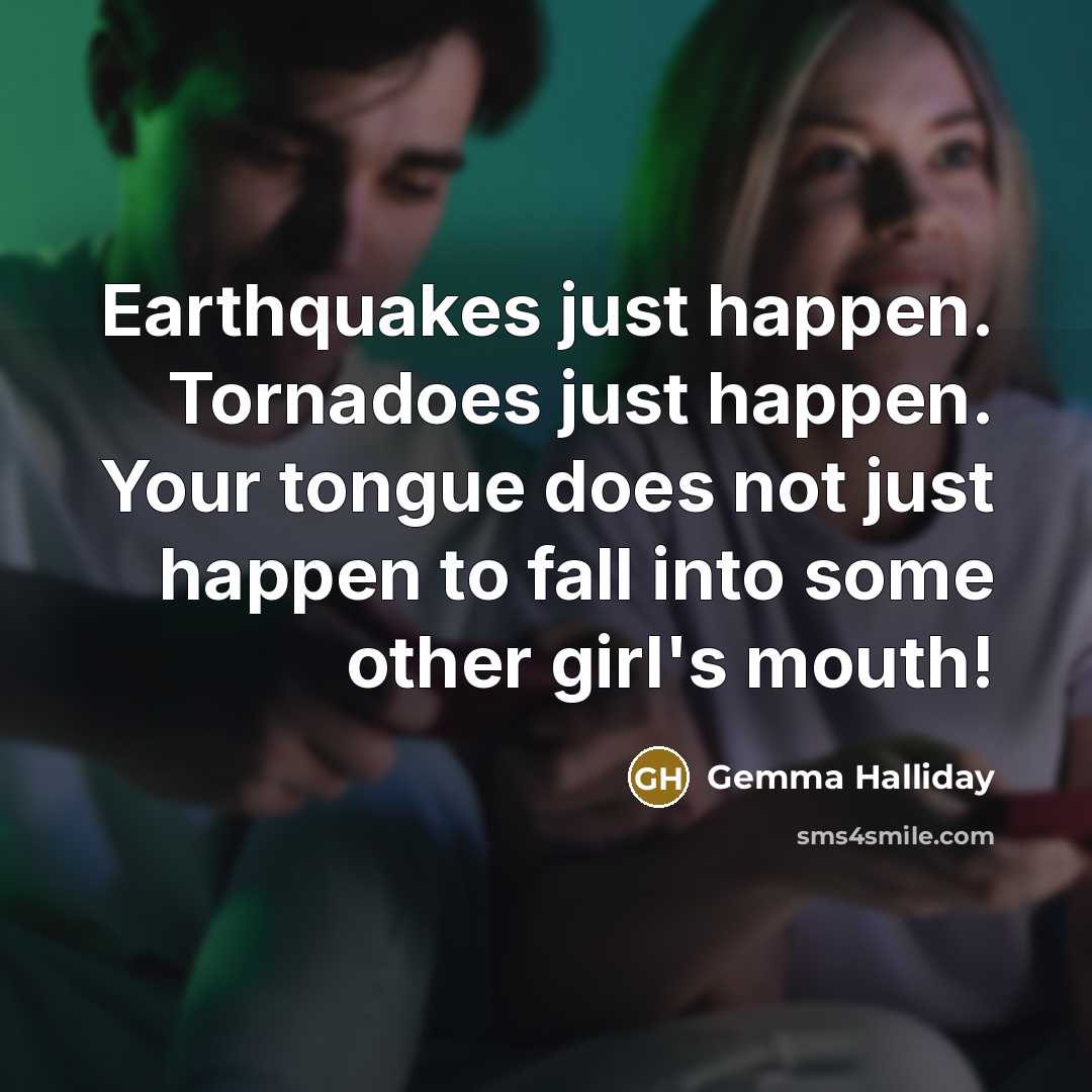 “Earthquakes just happen. Tornadoes just happen. Your tongue does not just happen to fall into some other girl's mouth!” quote by Gemma Halliday