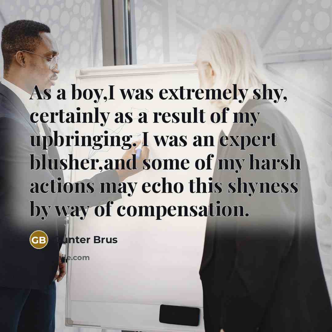 “As a boy,I was extremely shy, certainly as a result of my upbringing. I was an expert blusher,and some of my harsh actions may echo this shyness by way of compensation.” quote by Gunter Brus