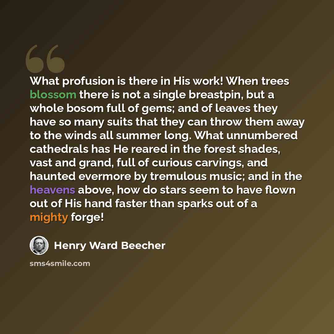 “What profusion is there in His work! When trees blossom there is not a single breastpin, but a whole bosom full of gems; and of leaves they have so many suits that they can throw them away to the winds all summer long. What unnumbered cathedrals has He reared in the forest shades, vast and grand…” quote by Henry Ward Beecher