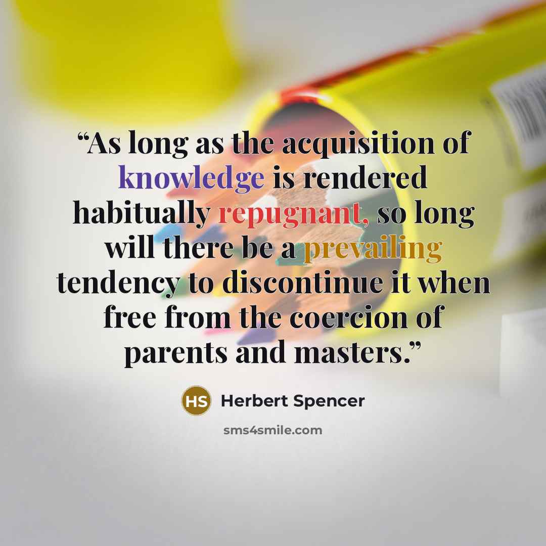 “As long as the acquisition of knowledge is rendered habitually repugnant, so long will there be a prevailing tendency to discontinue it when free from the coercion of parents and masters.” quote by Herbert Spencer
