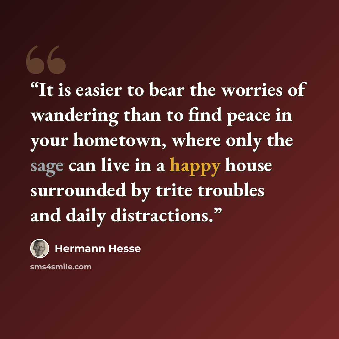 “It is easier to bear the worries of wandering than to find peace in your hometown, where only the sage can live in a happy house surrounded by trite troubles and daily distractions.” quote by Hermann Hesse