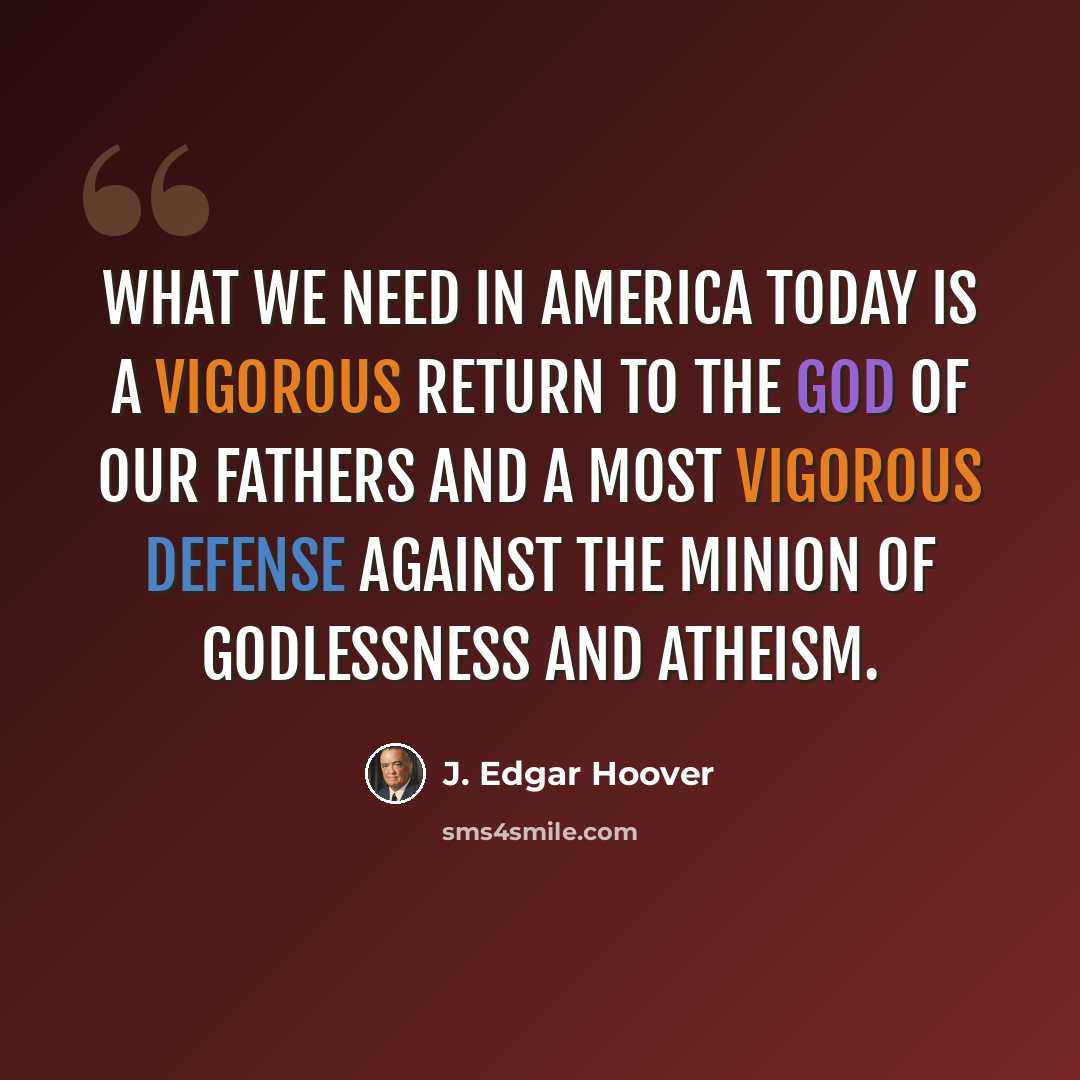 “WHAT WE NEED IN AMERICA TODAY IS A VIGOROUS RETURN TO THE GOD OF OUR FATHERS AND A MOST VIGOROUS DEFENSE AGAINST THE MINION OF GODLESSNESS AND ATHEISM.” quote by J. Edgar Hoover