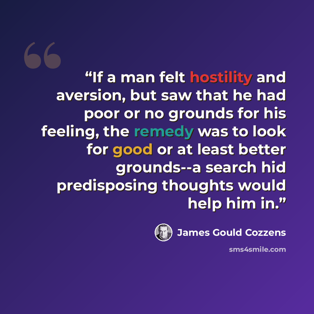 “If a man felt hostility and aversion, but saw that he had poor or no grounds for his feeling, the remedy was to look for good or at least better grounds--a search hid predisposing thoughts would help him in.” quote by James Gould Cozzens