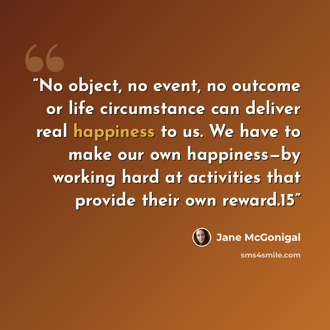 “No object, no event, no outcome or life circumstance can deliver real happiness to us. We have to make our own happiness—by working hard at activities that provide their own reward.15” quote by Jane McGonigal