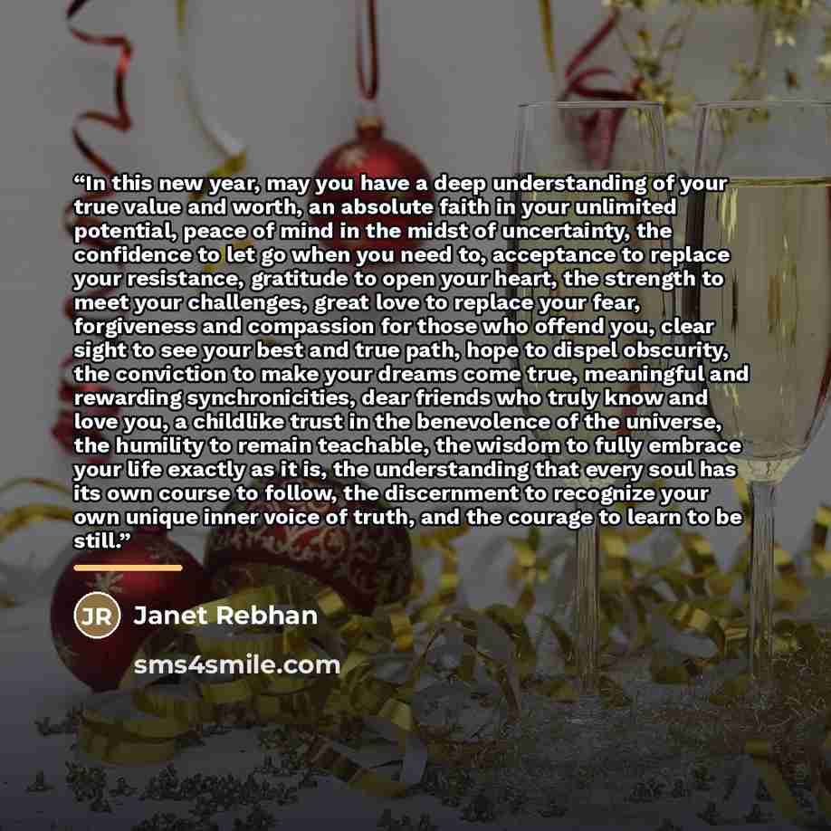 “In this new year, may you have a deep understanding of your true value and worth, an absolute faith in your unlimited potential, peace of mind in the midst of uncertainty, the confidence to let go when you need to, acceptance to replace your resistance, gratitude to open your heart, the strength…” quote by Janet Rebhan