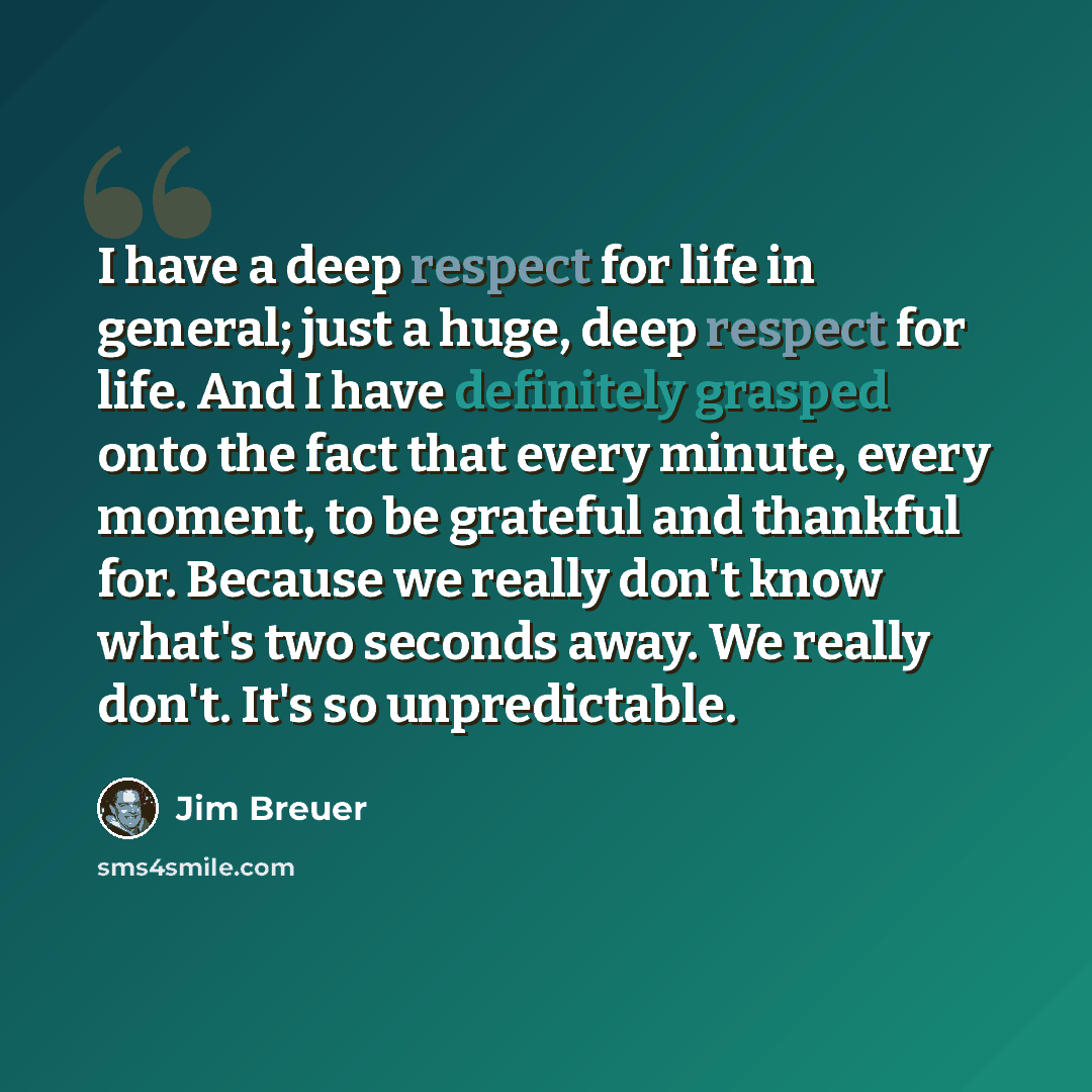 “I have a deep respect for life in general; just a huge, deep respect for life. And I have definitely grasped onto the fact that every minute, every moment, to be grateful and thankful for. Because we really don't know what's two seconds away. We really don't. It's so unpredictable.” quote by Jim Breuer