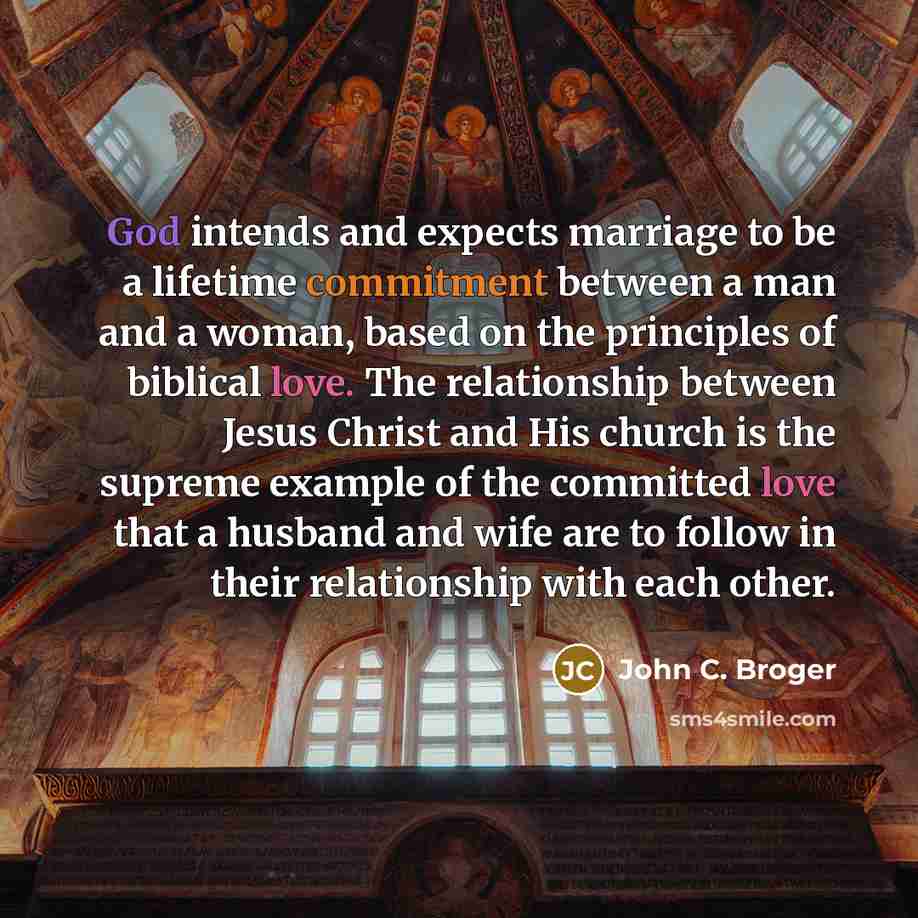 “God intends and expects marriage to be a lifetime commitment between a man and a woman, based on the principles of biblical love. The relationship between Jesus Christ and His church is the supreme example of the committed love that a husband and wife are to follow in their relationship with each…” quote by John C. Broger