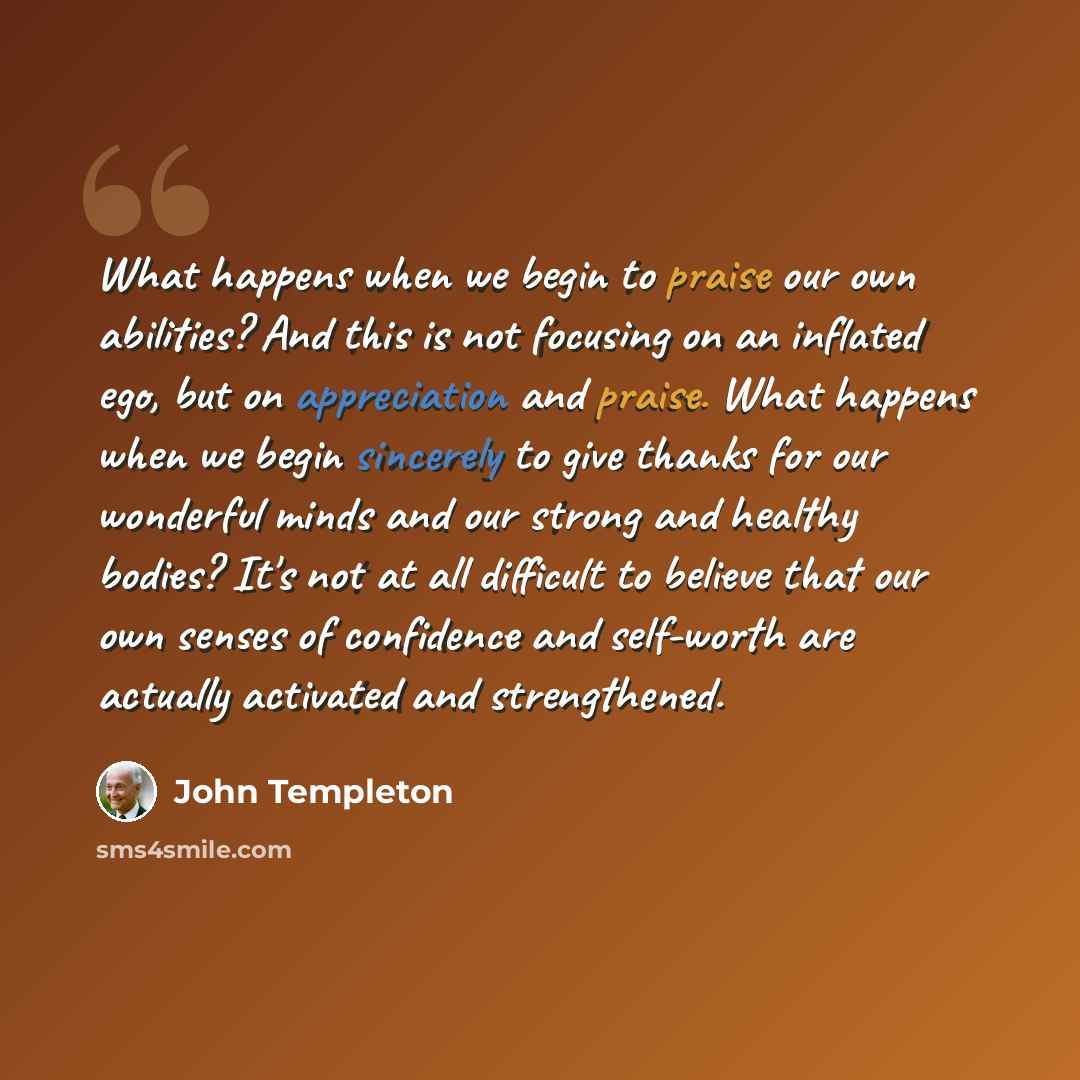 “What happens when we begin to praise our own abilities? And this is not focusing on an inflated ego, but on appreciation and praise. What happens when we begin sincerely to give thanks for our wonderful minds and our strong and healthy bodies? It's not at all difficult to believe that our own…” quote by John Templeton