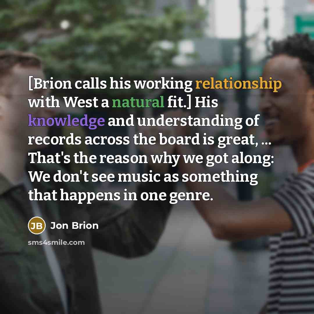 “[Brion calls his working relationship with West a natural fit.] His knowledge and understanding of records across the board is great, ... That's the reason why we got along: We don't see music as something that happens in one genre.” quote by Jon Brion