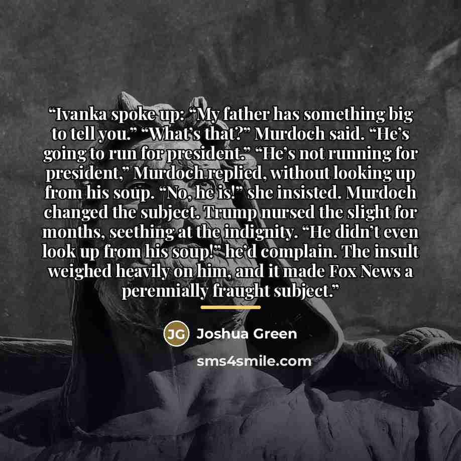 “Ivanka spoke up: “My father has something big to tell you.” “What’s that?” Murdoch said. “He’s going to run for president.” “He’s not running for president,” Murdoch replied, without looking up from his soup. “No, he is!” she insisted. Murdoch changed the subject. Trump nursed the slight for…” quote by Joshua Green