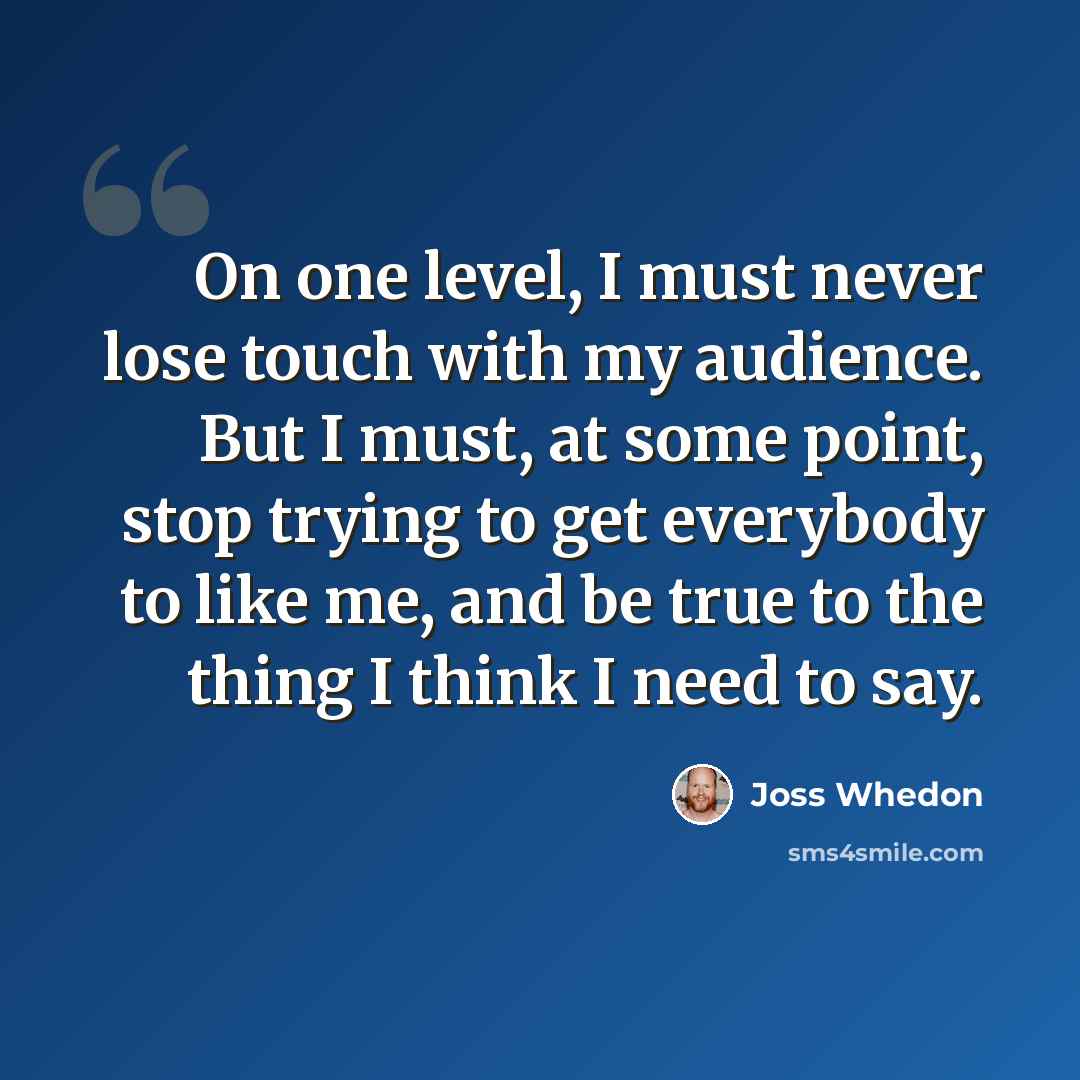 “On one level, I must never lose touch with my audience. But I must, at some point, stop trying to get everybody to like me, and be true to the thing I think I need to say.” quote by Joss Whedon