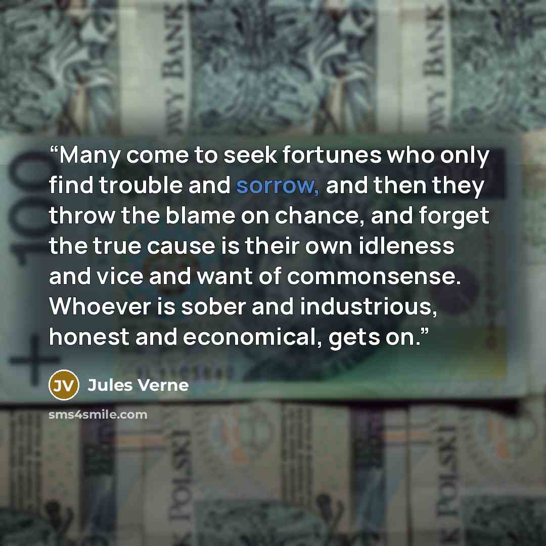 “Many come to seek fortunes who only find trouble and sorrow, and then they throw the blame on chance, and forget the true cause is their own idleness and vice and want of commonsense. Whoever is sober and industrious, honest and economical, gets on.” quote by Jules Verne