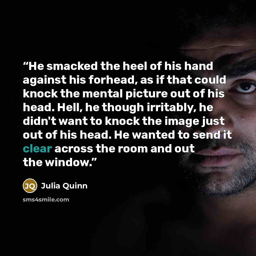 “He smacked the heel of his hand against his forhead, as if that could knock the mental picture out of his head. Hell, he though irritably, he didn't want to knock the image just out of his head. He wanted to send it clear across the room and out the window.” quote by Julia Quinn