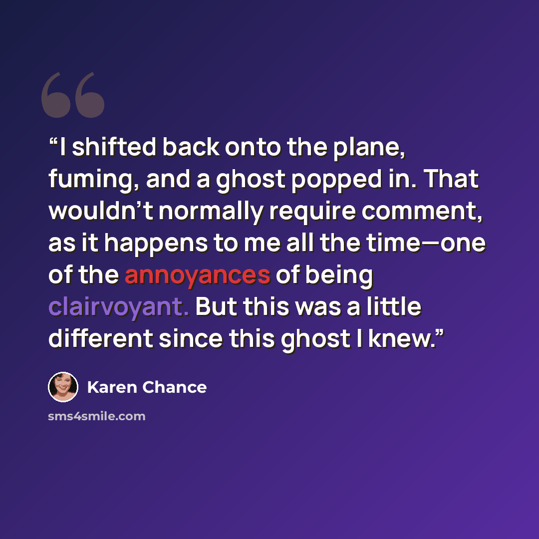“I shifted back onto the plane, fuming, and a ghost popped in. That wouldn’t normally require comment, as it happens to me all the time—one of the annoyances of being clairvoyant. But this was a little different since this ghost I knew.” quote by Karen Chance