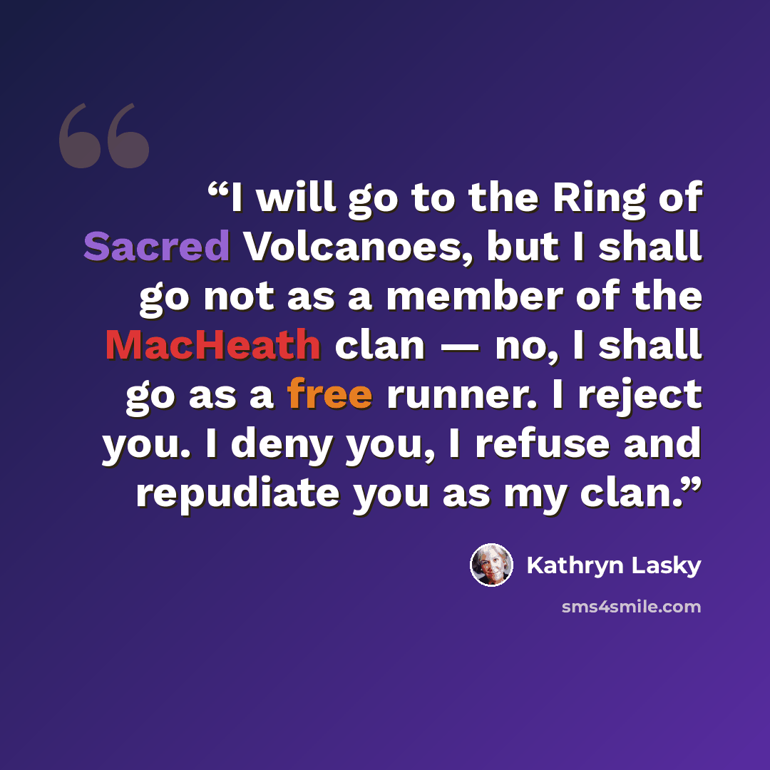 “I will go to the Ring of Sacred Volcanoes, but I shall go not as a member of the MacHeath clan — no, I shall go as a free runner. I reject you. I deny you, I refuse and repudiate you as my clan.” quote by Kathryn Lasky