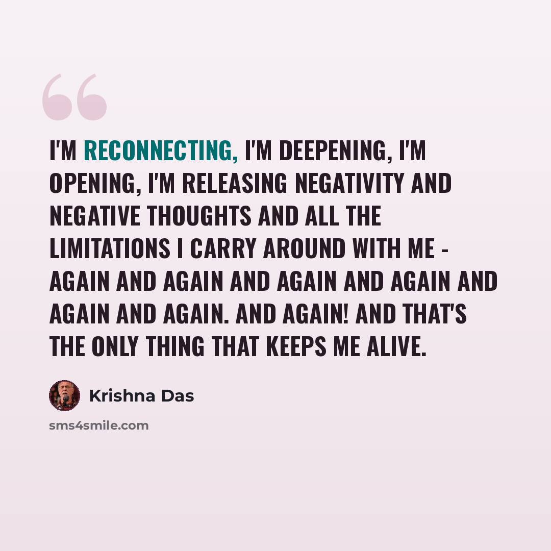 “I'm reconnecting, I'm deepening, I'm opening, I'm releasing negativity and negative thoughts and all the limitations I carry around with me - again and again and again and again and again and again. And again! And that's the only thing that keeps me alive.” quote by Krishna Das