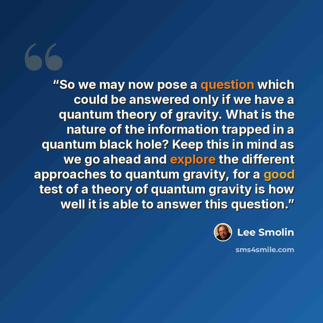 “So we may now pose a question which could be answered only if we have a quantum theory of gravity. What is the nature of the information trapped in a quantum black hole? Keep this in mind as we go ahead and explore the different approaches to quantum gravity, for a good test of a theory of quantum…” quote by Lee Smolin