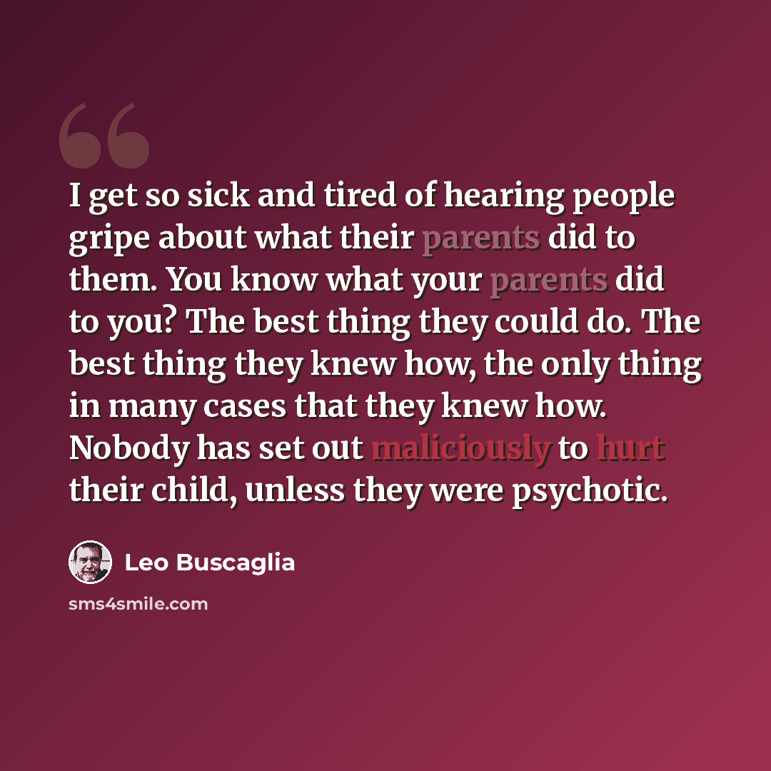 “I get so sick and tired of hearing people gripe about what their parents did to them. You know what your parents did to you? The best thing they could do. The best thing they knew how, the only thing in many cases that they knew how. Nobody has set out maliciously to hurt their child, unless they…” quote by Leo Buscaglia