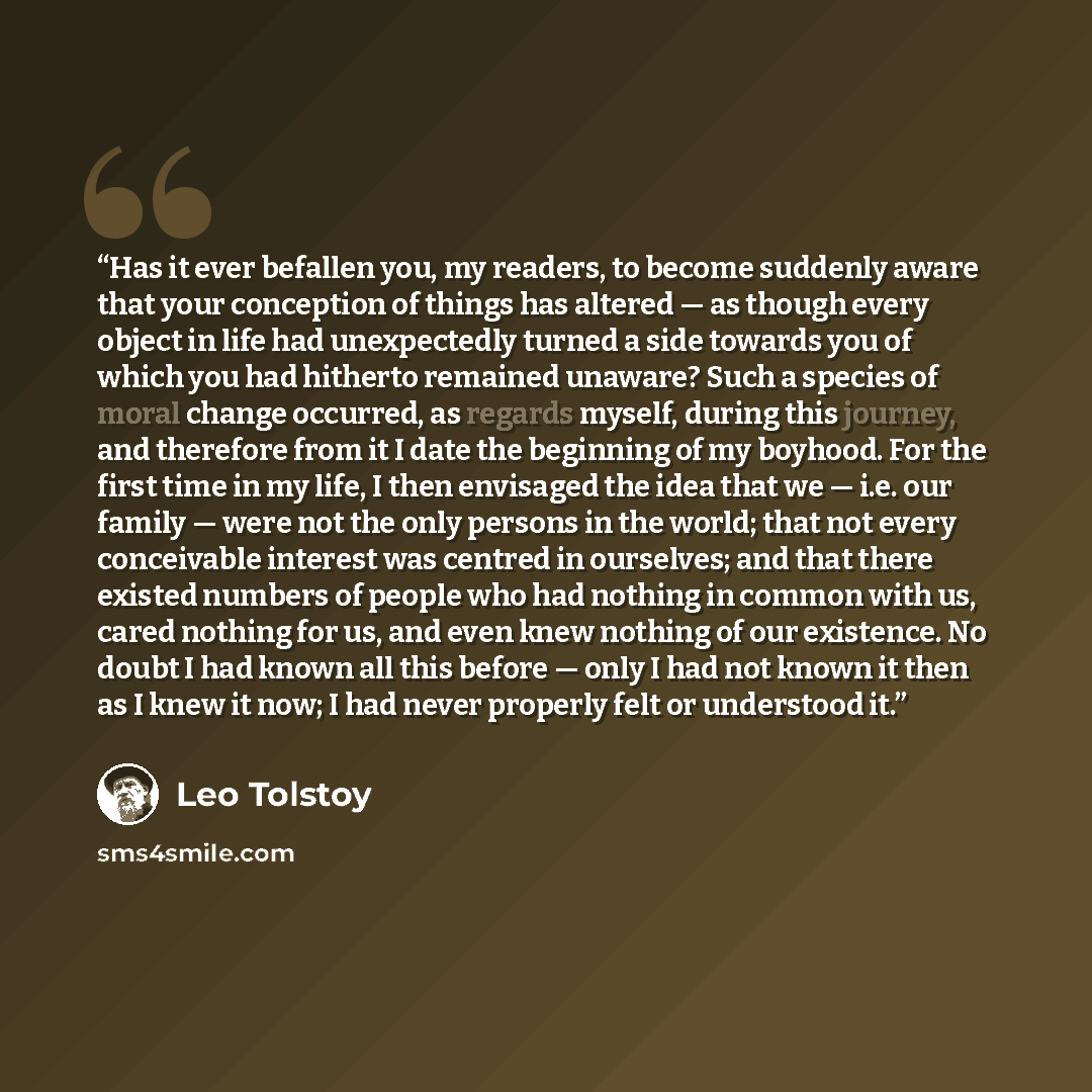“Has it ever befallen you, my readers, to become suddenly aware that your conception of things has altered — as though every object in life had unexpectedly turned a side towards you of which you had hitherto remained unaware? Such a species of moral change occurred, as regards myself, during this…” quote by Leo Tolstoy