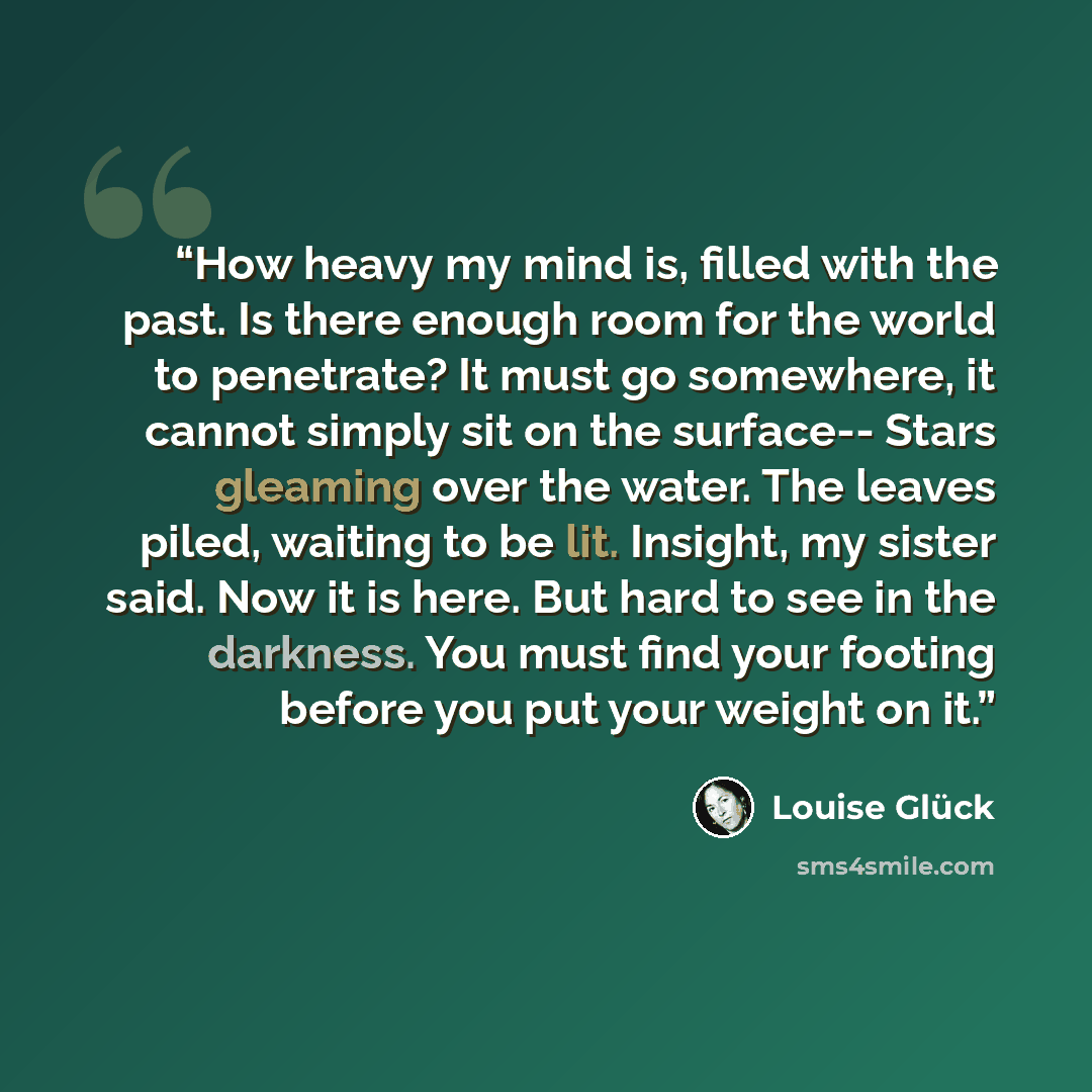 “How heavy my mind is, filled with the past. Is there enough room for the world to penetrate? It must go somewhere, it cannot simply sit on the surface-- Stars gleaming over the water. The leaves piled, waiting to be lit. Insight, my sister said. Now it is here. But hard to see in the darkness. You…” quote by Louise Gluck