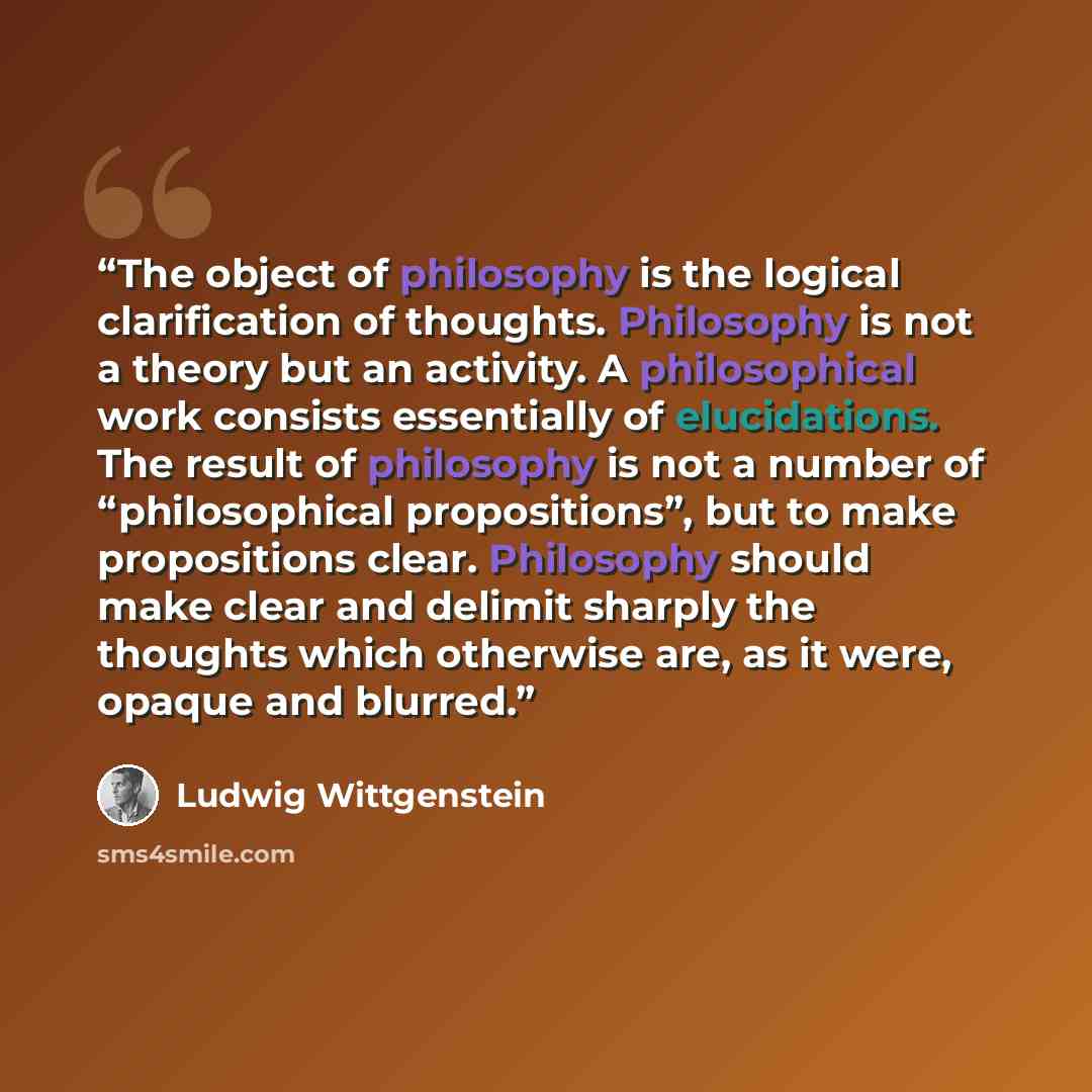 “The object of philosophy is the logical clarification of thoughts. Philosophy is not a theory but an activity. A philosophical work consists essentially of elucidations. The result of philosophy is not a number of “philosophical propositions”, but to make propositions clear. Philosophy should make…” quote by Ludwig Wittgenstein