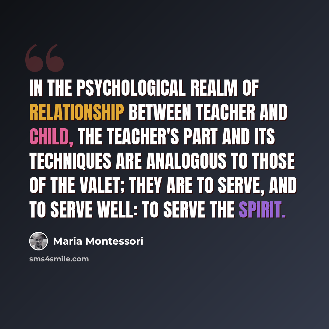 “In the psychological realm of relationship between teacher and child, the teacher's part and its techniques are analogous to those of the valet; they are to serve, and to serve well: to serve the spirit.” quote by Maria Montessori