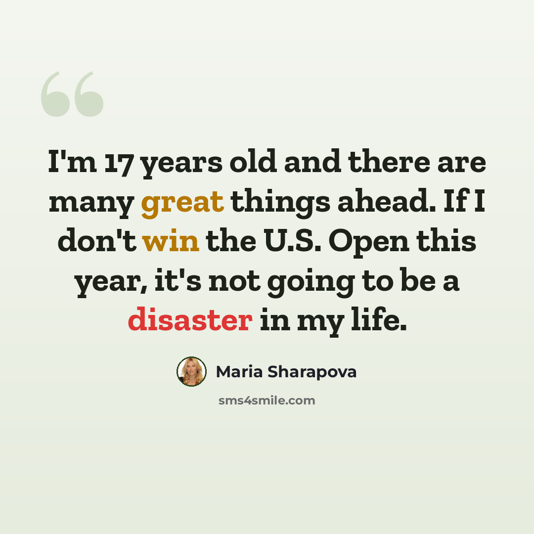 “I'm 17 years old and there are many great things ahead. If I don't win the U.S. Open this year, it's not going to be a disaster in my life.” quote by Maria Sharapova