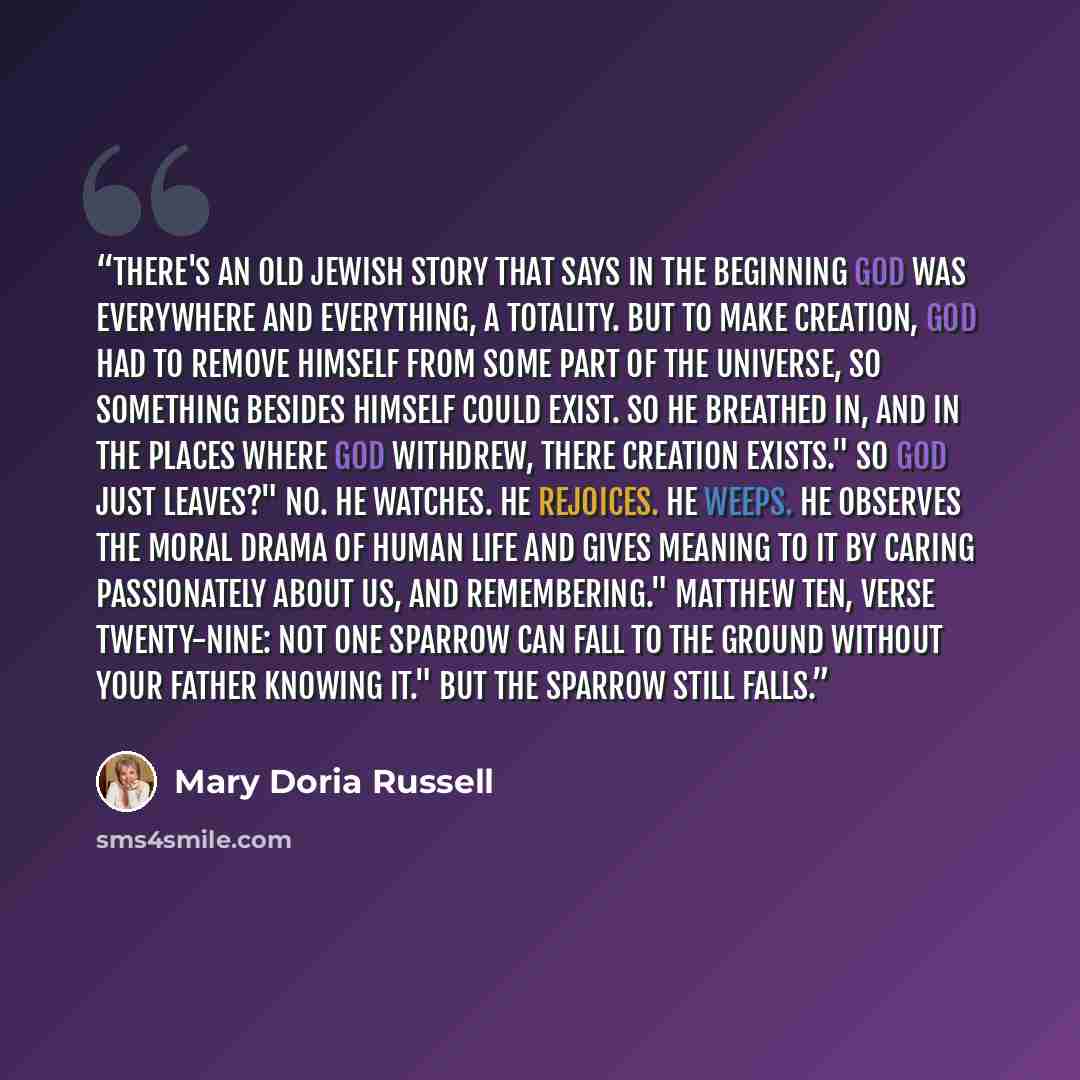 “There's an old Jewish story that says in the beginning God was everywhere and everything, a totality. But to make creation, God had to remove Himself from some part of the universe, so something besides Himself could exist. So He breathed in, and in the places where God withdrew, there creation…” quote by Mary Doria Russell