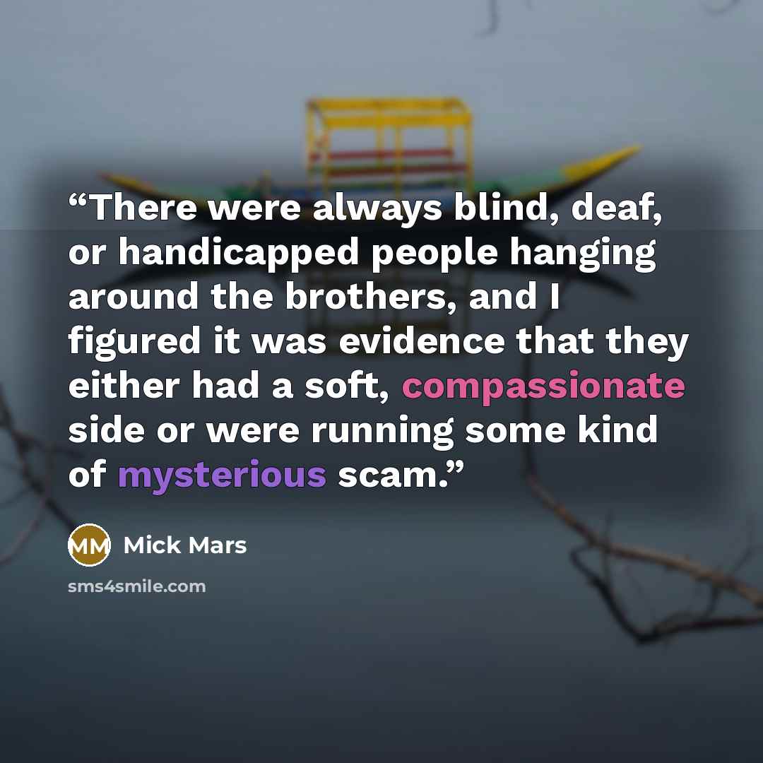 “There were always blind, deaf, or handicapped people hanging around the brothers, and I figured it was evidence that they either had a soft, compassionate side or were running some kind of mysterious scam.” quote by Mick Mars