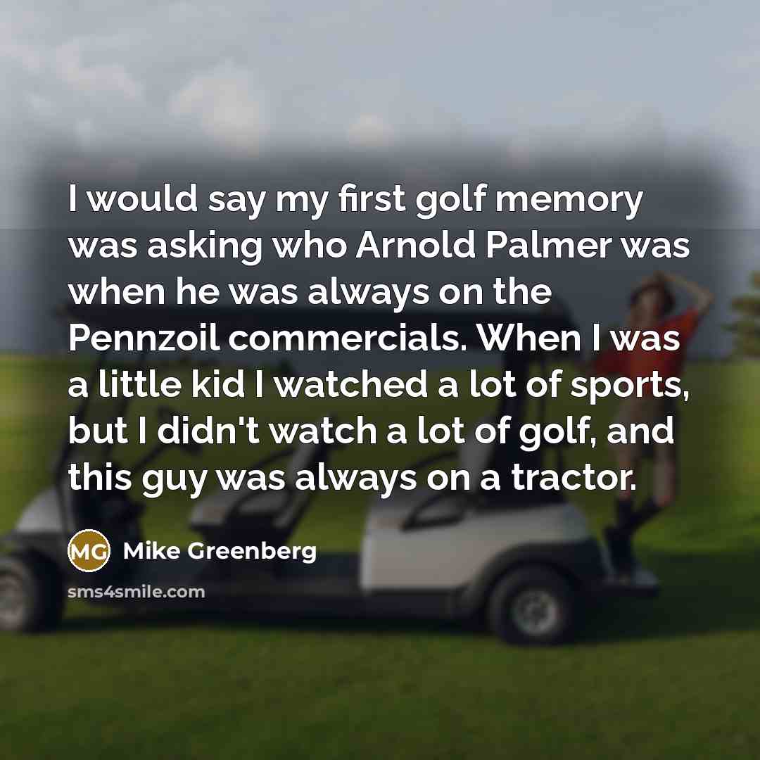 “I would say my first golf memory was asking who Arnold Palmer was when he was always on the Pennzoil commercials. When I was a little kid I watched a lot of sports, but I didn't watch a lot of golf, and this guy was always on a tractor.” quote by Mike Greenberg