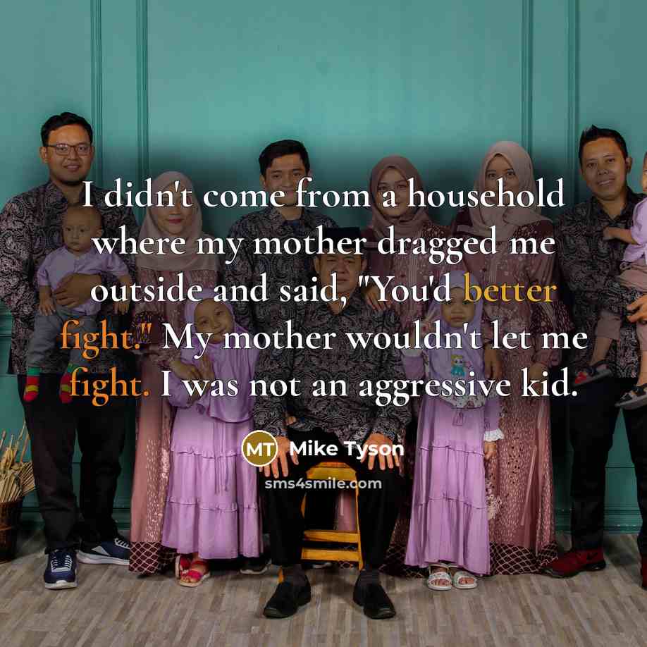 “I didn't come from a household where my mother dragged me outside and said, "You'd better fight." My mother wouldn't let me fight. I was not an aggressive kid.” quote by Mike Tyson