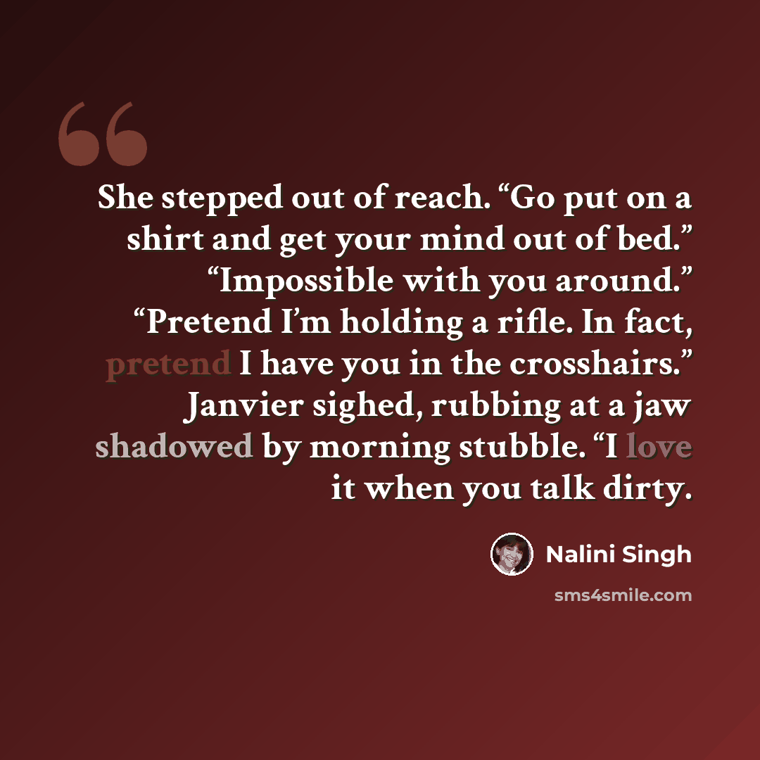 “She stepped out of reach. “Go put on a shirt and get your mind out of bed.” “Impossible with you around.” “Pretend I’m holding a rifle. In fact, pretend I have you in the crosshairs.” Janvier sighed, rubbing at a jaw shadowed by morning stubble. “I love it when you talk dirty.” quote by Nalini Singh