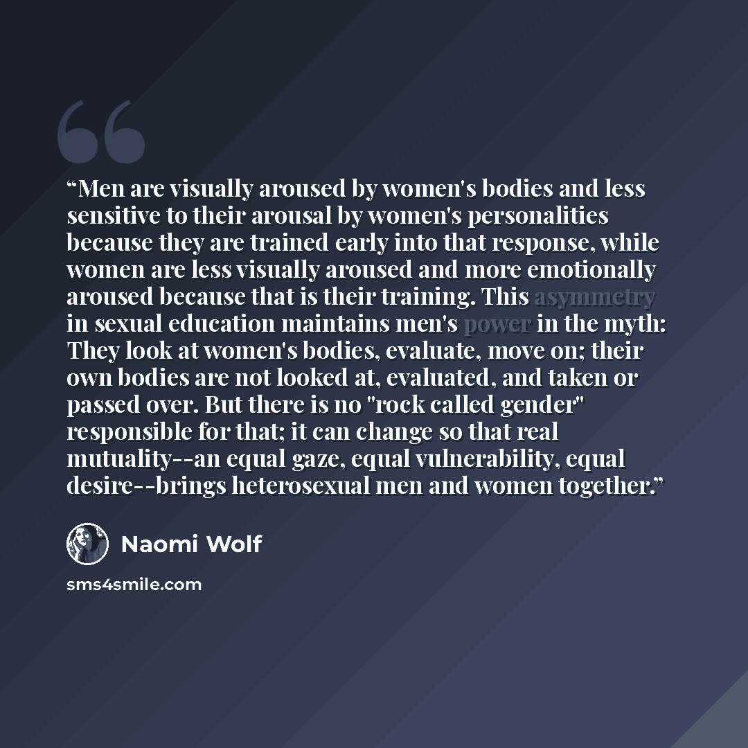 “Men are visually aroused by women's bodies and less sensitive to their arousal by women's personalities because they are trained early into that response, while women are less visually aroused and more emotionally aroused because that is their training. This asymmetry in sexual education maintains…” quote by Naomi Wolf