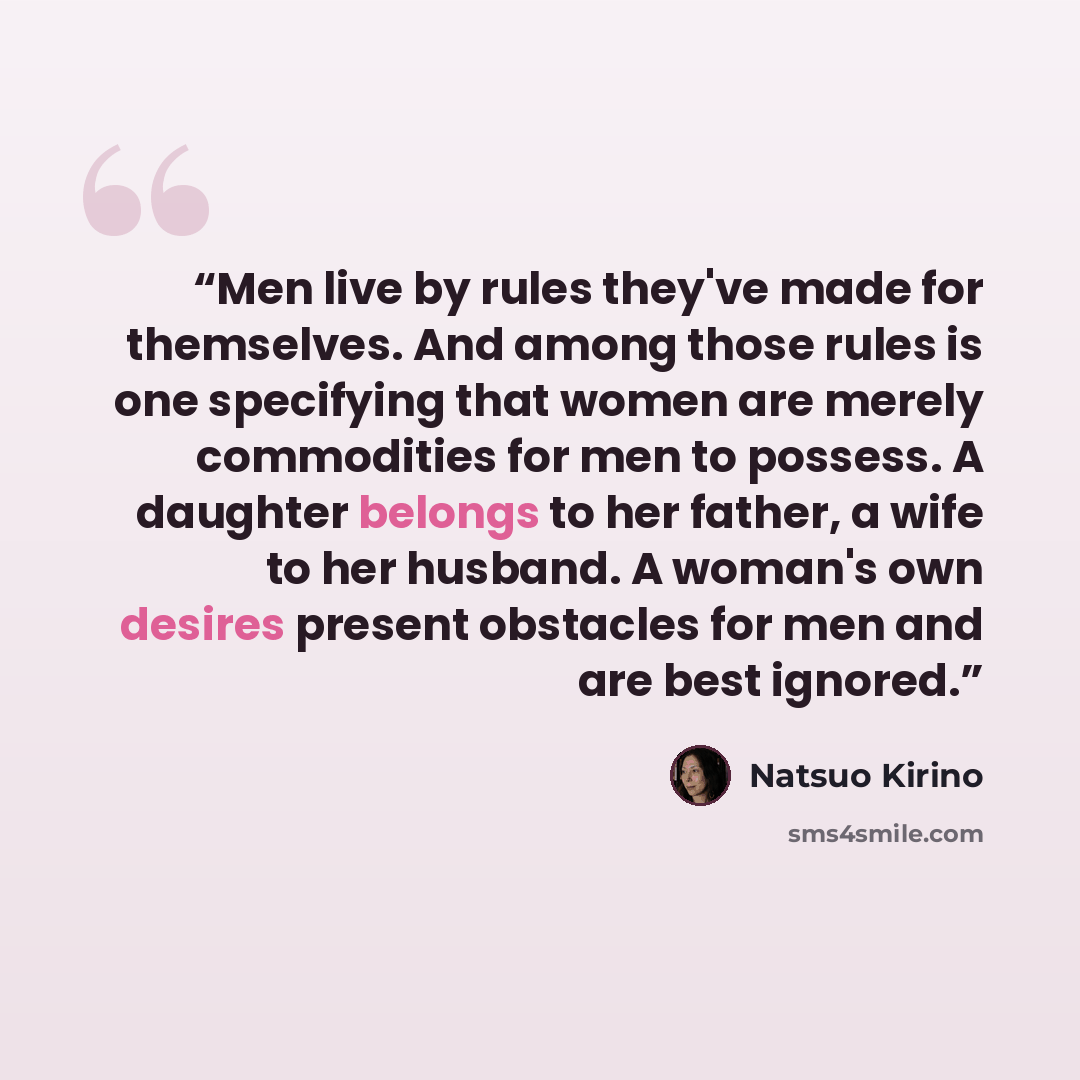 “Men live by rules they've made for themselves. And among those rules is one specifying that women are merely commodities for men to possess. A daughter belongs to her father, a wife to her husband. A woman's own desires present obstacles for men and are best ignored.” quote by Natsuo Kirino