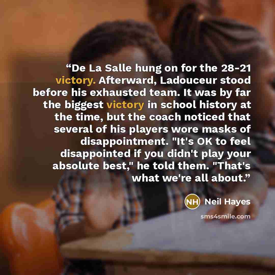 “De La Salle hung on for the 28-21 victory. Afterward, Ladouceur stood before his exhausted team. It was by far the biggest victory in school history at the time, but the coach noticed that several of his players wore masks of disappointment. "It's OK to feel disappointed if you didn't play your…” quote by Neil Hayes