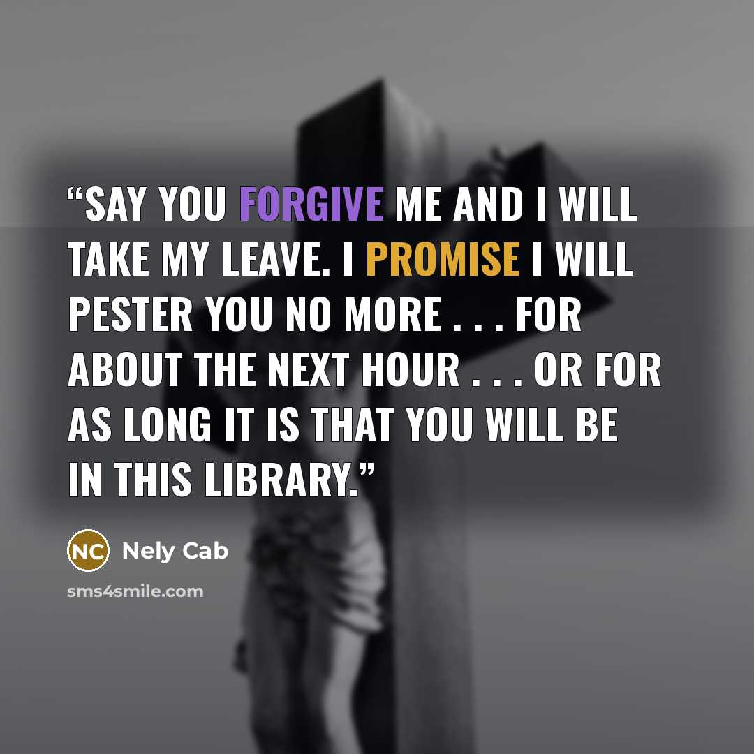 “Say you forgive me and I will take my leave. I promise I will pester you no more . . . for about the next hour . . . or for as long it is that you will be in this library.” quote by Nely Cab