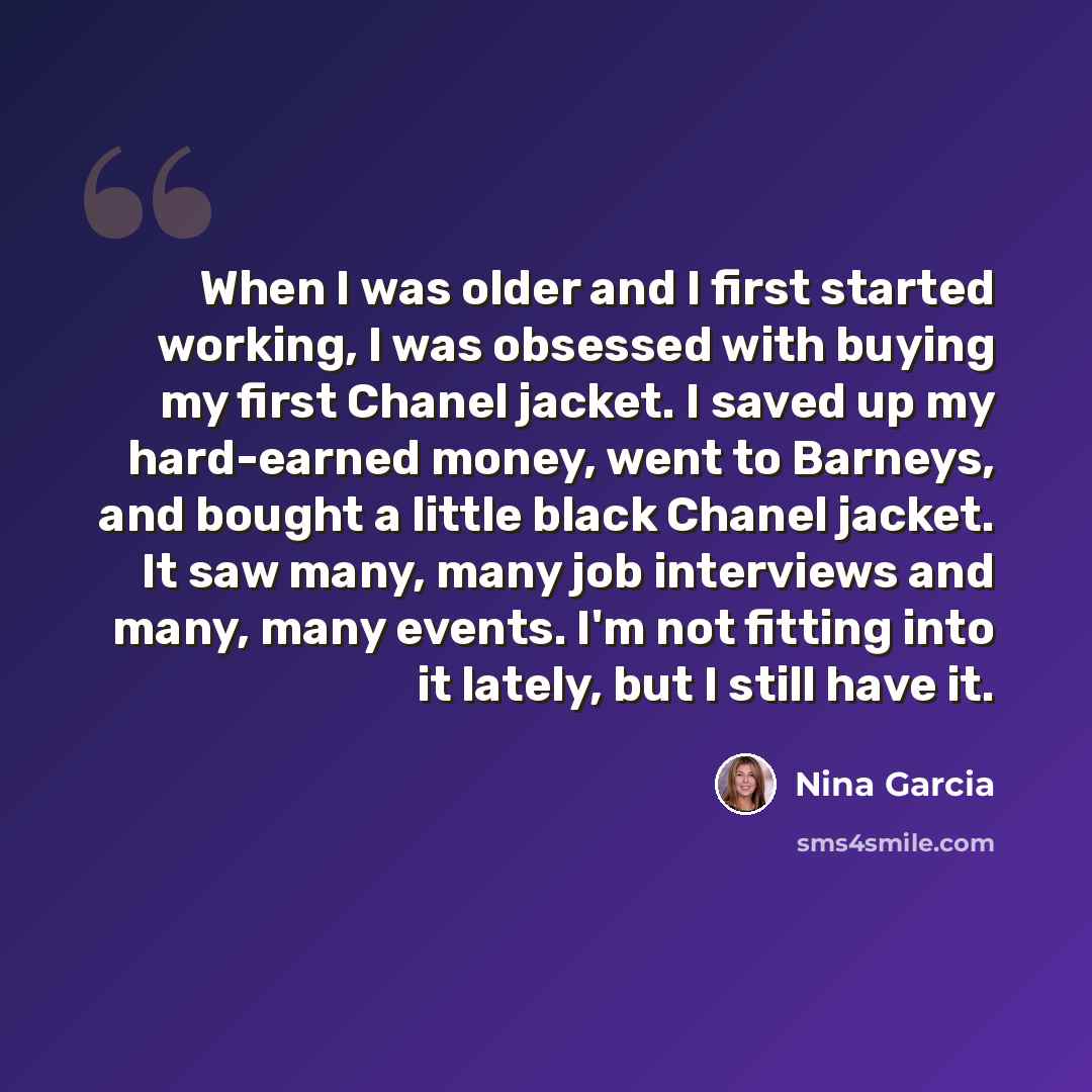“When I was older and I first started working, I was obsessed with buying my first Chanel jacket. I saved up my hard-earned money, went to Barneys, and bought a little black Chanel jacket. It saw many, many job interviews and many, many events. I'm not fitting into it lately, but I still have it.” quote by Nina Garcia